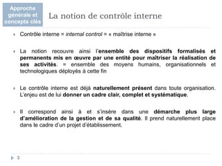  Contrôle interne = internal control = « maîtrise interne »
 La notion recouvre ainsi l’ensemble des dispositifs formalisés et
permanents mis en œuvre par une entité pour maîtriser la réalisation de
ses activités. = ensemble des moyens humains, organisationnels et
technologiques déployés à cette fin
 Le contrôle interne est déjà naturellement présent dans toute organisation.
L’enjeu est de lui donner un cadre clair, complet et systématique.
 Il correspond ainsi à et s’insère dans une démarche plus large
d’amélioration de la gestion et de sa qualité. Il prend naturellement place
dans le cadre d’un projet d’établissement.
3
La notion de contrôle interne
Approche
générale et
concepts clés
 