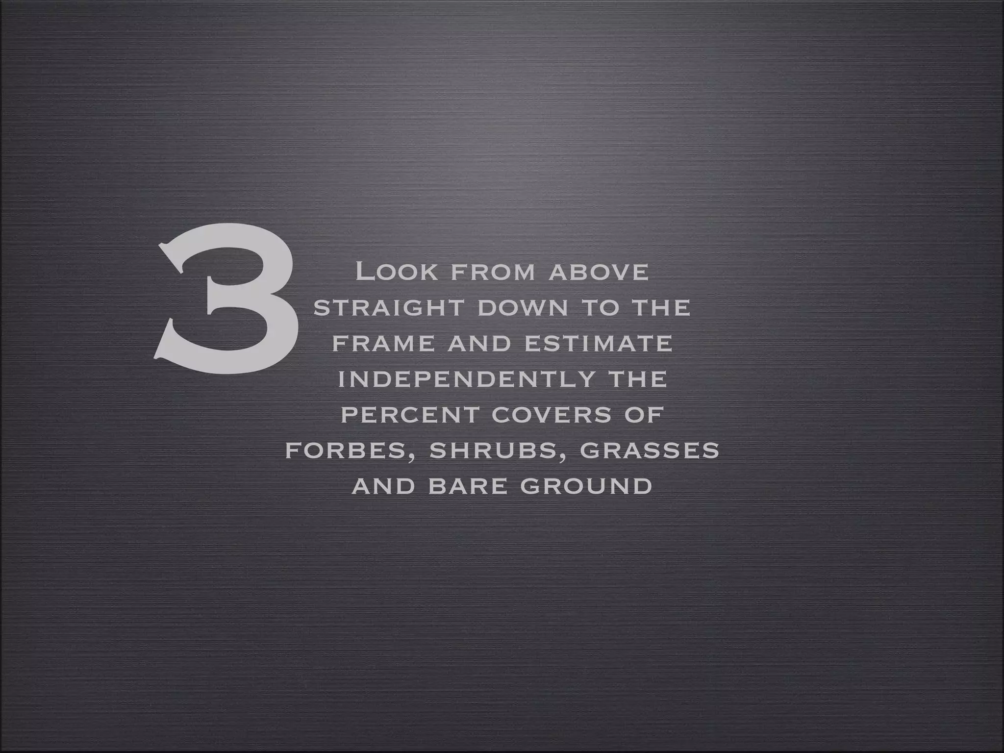 Look from above straight down to the frame and estimate independently the percent covers of forbes, shrubs, grasses and bare ground 3 