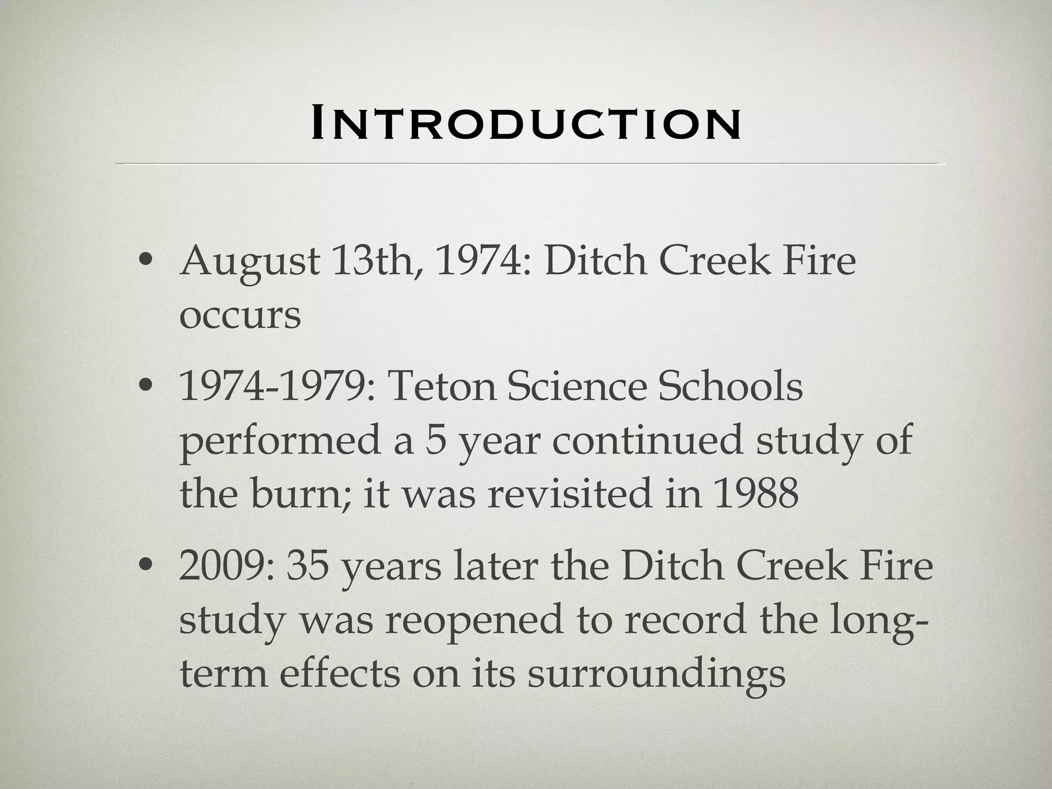 Introduction August 13th, 1974: Ditch Creek Fire occurs 1974-1979: Teton Science Schools performed a 5 year continued study of the burn; it was revisited in 1988 2009: 35 years later the Ditch Creek Fire study was reopened to record the long-term effects on its surroundings 