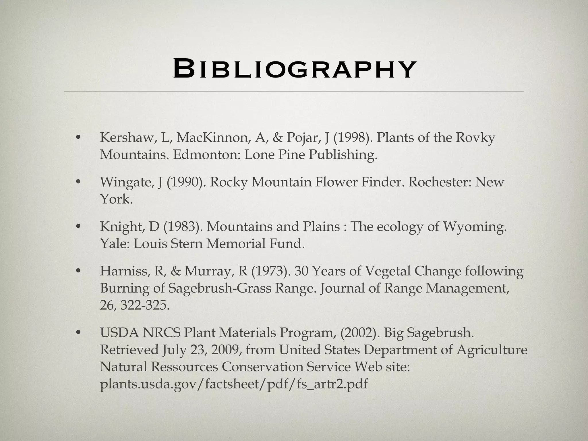 Bibliography Kershaw, L, MacKinnon, A, & Pojar, J (1998). Plants of the Rovky Mountains. Edmonton: Lone Pine Publishing.  Wingate, J (1990). Rocky Mountain Flower Finder. Rochester: New York.  Knight, D (1983). Mountains and Plains : The ecology of Wyoming. Yale: Louis Stern Memorial Fund.  Harniss, R, & Murray, R (1973). 30 Years of Vegetal Change following Burning of Sagebrush-Grass Range. Journal of Range Management, 26, 322-325.  USDA NRCS Plant Materials Program, (2002). Big Sagebrush. Retrieved July 23, 2009, from United States Department of Agriculture Natural Ressources Conservation Service Web site: plants.usda.gov/factsheet/pdf/fs_artr2.pdf  