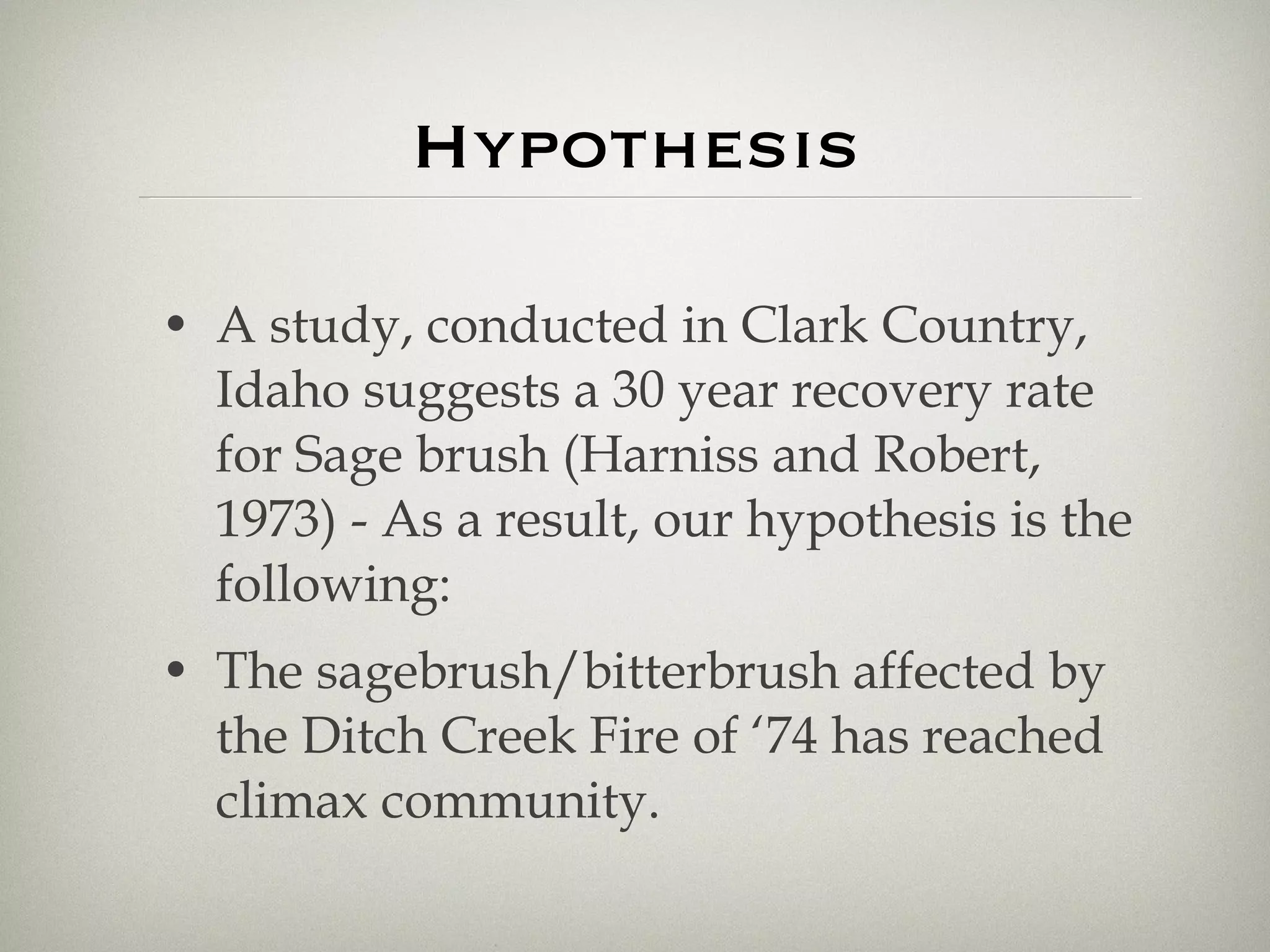 Hypothesis A study, conducted in Clark Country, Idaho suggests a 30 year recovery rate for Sage brush (Harniss and Robert, 1973) - As a result, our hypothesis is the following: The sagebrush/bitterbrush affected by the Ditch Creek Fire of ‘74 has reached climax community. 