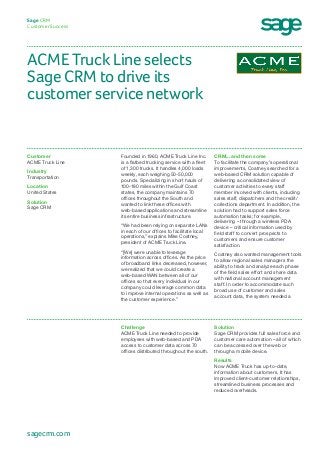 ACME Truck Line selects
Sage CRM to drive its
customer service network
Sage CRM
Customer Success
CRM... and then some
To facilitate the company’s operational
improvements, Coatney searched for a
web-based CRM solution capable of
delivering a consolidated view of
customer activities to every staff
member involved with clients, including
sales staff, dispatchers and the credit/
collections department. In addition, the
solution had to support sales force
automation tasks; for example,
delivering – through a wireless PDA
device – critical information used by
field staff to convert prospects to
customers and ensure customer
satisfaction.
Coatney also wanted management tools
to allow regional sales managers the
ability to track and analyze each phase
of the field sales effort and share data
with national account management
staff. In order to accommodate such
broad use of customer and sales
account data, the system needed a
Founded in 1960, ACME Truck Line Inc.
is a flatbed trucking service with a fleet
of 1,300 trucks. It handles 4,000 loads
weekly, each weighing 50-50,000
pounds. Specializing in short hauls of
100-180 miles within the Gulf Coast
states, the company maintains 70
offices throughout the South and
wanted to link these offices with
web-based applications and streamline
its entire business infrastructure.
“We had been relying on separate LANs
in each of our offices to facilitate local
operations,” explains Mike Coatney,
president of ACME Truck Line.
“[We] were unable to leverage
information across offices. As the price
of broadband links decreased, however,
we realized that we could create a
web-based WAN between all of our
offices so that every individual in our
company could leverage common data
to improve internal operations as well as
the customer experience.”
Customer
ACME Truck Line
Industry
Transportation
Location
United States
Solution
Sage CRM
Solution
Sage CRM provides full sales force and
customer care automation – all of which
can be accessed over the web or
through a mobile device.
Results
Now ACME Truck has up-to-date,
information about customers. It has
improved client-customer relationships,
streamlined business processes and
reduced overheads.
Challenge
ACME Truck Line needed to provide
employees with web-based and PDA
access to customer data across 70
offices distributed throughout the south.
sagecrm.com
 