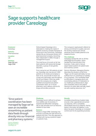 Sage supports healthcare
provider Careology
Sage CRM
Customer Success
The company’s rapid growth reflects its
strong commitment to quality care and
the exciting medical and clinical
advances which enable patients to be
treated at home.
The challenge
Careology started life with an off-the-
shelf Sage line 50 system, which
handled the financial side of the
business. It also used a manual,
paper-based systems for patient care
and inventory control.
Dominic Moreland, Managing Director,
describes the situation at that time:
“Sage Line 50 coped admirably, but we
suffered from an overall lack of visibility
of our business. This manifested itself
as difficulties in managing stock and
coordinating delivery of medication to
our healthcare professionals to align
with scheduled visits to the patient.
Having to re-enter data manually meant
we were wasting resources, too.”
Oxford-based Careology Ltd is
dedicated to meeting the needs of
patients receiving complex therapies at
home and in the community. Careology
started life as a homecare division of a
pharmaceutical company, becoming
fully independent in 2005, through a
management buyout.
The chief focus of its work so far has
been patients with lysosomal storage
disorders, a group of rare genetic
disorders.
From caring for just 100 patients at start
up, Careology now has around 1,000
patients on its books and employs a
team of 45, around half of whom are
nurses who administer care throughout
the UK and Ireland. Other key areas
within the company are a highly
qualified and experienced patient
coordination team; an in-house
pharmacy; and a delivery service for
drugs and ancillary products.
Customer
Careology
Industry
Pharmaceutical
Location
UK
Solution
Sage 200 and
Sage CRM
Results
Incredible streamlining of patient data
ensures a fast, appropriate and joined-
up response, with a completely
personalized service to patients. Having
patient information all together in one
place has given Careology an increased
control over the its expanding business.
Challenge
Careology found it difficult to achieve
true visibility over its business. It
experienced difficulties managing
day-to-day activities such as resource
needed to input data.
Solution
Thanks to Sage CRM, Careology has
ensured it provides the right service to
patients first time. This new approach is
credited with having a positive impact
on patients’ lives.
‘Since patient
coordination has been
managed by Sage we’ve
seen an incredible
streamlining as patient
data feeds through
directly into our financial
and pharmacy systems.’
Dominic Moreland,
Managing Director,
Careology Ltd.
sagecrm.com
 