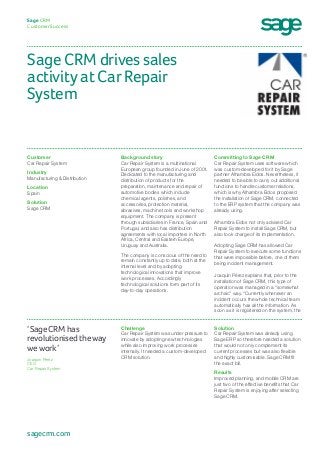 Sage CRM drives sales
activity at Car Repair
System
Sage CRM
Customer Success
Committing to Sage CRM
Car Repair System uses software which
was custom-developed for it by Sage
partner Alhambra Eidos. Nevertheless, it
needed to be able to carry out additional
functions to handle customer relations,
which is why Alhambra Eidos proposed
the installation of Sage CRM, connected
to the ERP system that the company was
already using.
Alhambra Eidos not only advised Car
Repair System to install Sage CRM, but
also took charge of its implementation.
Adopting Sage CRM has allowed Car
Repair System to execute some functions
that were impossible before, one of them
being incident management.
Joaquín Pérez explains that, prior to the
installation of Sage CRM, this type of
operation was managed in a “somewhat
archaic” way. “Currently whenever an
incident occurs the whole technical team
automatically has all the information. As
soon as it is registered on the system, the
Background story
Car Repair System is a multinational
European group founded in June of 2001.
Dedicated to the manufacturing and
distribution of products for the
preparation, maintenance and repair of
automotive bodies which include
chemical agents, polishes, and
accessories, protection material,
abrasives, machine tools and workshop
equipment. The company is present
through subsidiaries in France, Spain and
Portugal, and also has distribution
agreements with local importers in North
Africa, Central and Eastern Europe,
Uruguay and Australia.
The company is conscious of the need to
remain constantly up to date, both at the
internal level and by adopting
technological innovations that improve
work processes. Accordingly
technological solutions form part of its
day-to-day operations.
Customer
Car Repair System	
Industry
Manufacturing & Distribution
Location
Spain 
Solution
Sage CRM
Solution
Car Repair System was already using
Sage ERP so therefore needed a solution
that would not only complement its
current processes but was also flexible
and highly customisable. Sage CRM fit
the exact bill.
Results
Improved planning, and mobile CRM are
just two of the effective benefits that Car
Repair System is enjoying after selecting
Sage CRM.
Challenge
Car Repair System was under pressure to
innovate by adopting new technologies
while also improving work processes
internally. It needed a custom-developed
CRM solution.
‘Sage CRM has
revolutionised the way
we work’
Joaquín Pérez
CEO
Car Repair System
sagecrm.com
 
