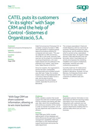 CATEL puts its customers
“in its sights” with Sage
CRM and the help of
Control -Sistemes d
Organització, S.A.
Sage CRM
Customer Success
The company specializes in fixed and
mobile telephony with two main lines of
business: marketing through end-user
facing stores, and its enterprise offering,
which is carried out by a specialized
technical sales team. As regards mobile
phones, Catel sells Movistar lines and
terminals, while in fixed telephony its
activity encompasses the marketing,
installation and support of telephone
exchanges, networks and video
conferencing equipment.
Currently Catel has 10 mobile phone
shops and four commercial centres,
located in Barcelona, Terrassa, Vic and
Manresa. Its Enterprise Division alone
has more than 3,000 company
customers of different sizes and
sectors.
Catel Comunicacions D’empresa S.A. is
a Catalan company founded in 1989,
which specializes in supplying global
telecommunications solutions to
companies and end-users. “This year
we celebrate our 20th anniversary,
which fills us with pride, because Catel
was born as the project of a small group
of young entrepreneurs, who were
highly-trained and who believed in the
potential of our market,” says Xavier
Latre, Sales Director of the firm.
Since its inception, the organization’s
growth has been unstoppable,
recording solid and consistent growth
year after year. Today, the company
boasts a team of 50 professionals with
a turnover of about 8 million Euros a
year, and its area of activity
encompasses the entire Catalan
market, especially the province of
Barcelona.
Customer
Catel Comunicacions D’empresa S.A
Industry
Telecommunications
Location
Spain
Solution
Sage CRM
Results
Duplicated customer information is now
eliminated and efficient reporting makes
information much more accessible.
Interactions with customers are now
visible from their sales, marketing and
support departments enabling them to
optimize sales efforts and win more
business.
Challenge
CATEL needed a solution that would
support the solid and consistent growth
that the company was seeing year after
year. Also, due to the competitiveness
and continuous evolution of the market,
in order to maintain its position, one of
its main objectives was to become more
efficient.
Solution
Sage CRM gave CATEL broader
segmentation of their database and
drove efficiencies through their contact
management capabilities. Real time
information is now shared between
support technicians and across the
sales department.
‘With Sage CRM we
share customer
information, allowing us
to win more business’
Xavier Latre,
Sales Director,
CATEL
sagecrm.com
 