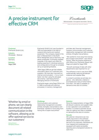 A precise instrument for
effective CRM
Sage CRM
Customer Success
and later also financial management;
however communication and customer
relationship management still consisted
entirely of lengthy manual labour.
“We wanted to move away from having
bits of paper everywhere”, says Georg
Schorn. After the positive experience
with Office Line, Everhards stayed with
Sage and opted for Sage CRM.
“Smooth exchange of data with other
departments was important for us.”
The software is now in use since 2008,
systematically capturing all relevant
customer and supplier data.
A contact’s activities are all clear at a
glance - who delivered, ordered or
purchased how many of which items,
and when. The data is available on
demand at the click of a button.
Everhards GmbH (Ltd.) was founded in
1920 and specializes in the field of
surgical instruments and medical
equipment. The company, based in the
town of Meckenheim in the North
Rhine-Westphalia area of Germany, has
eleven employees. It primarily supplies
hospitals in the region and offers its
leading expertise in individual solutions
and configurations through to complete
set up of operating theatres.
“With Sage CRM we get fast reliable
information about our customers and
suppliers. We have also improved our
internal communication – it is so much
faster now than using the old paper
documents,“ said Georg Schorn,
Managing Director of Everhards.
Everhards began using Sage Office Line
in 1998 to automate and optimize
processes in inventory management
Customer
Everhards GmbH (Ltd.)
Industry
Wholesale - Medical
Location
Germany
Solution
Sage CRM
Solution
Since the implementation of Sage CRM,
all relevant customer and supplier data
is now captured in one centralized
location. A contact’s activities are all
clear at a glance and data is available
on demand at the click of a button.
Results
All customer interactions are now
clearly document in the software
allowing Everhards to offer optimal
service to its customers. Workflows are
now mapped and employees are
equipped with easily accessible
reporting and a transparent solution to
work from.
Challenge
Communication and customer
relationship management consisted
entirely of lengthy manual labour and
Everhards “wanted to move away from
having bits of paper everywhere”
‘Whether by email or
phone, we can clearly
document all related
communication in the
software, allowing us to
offer optimal service to
our customers’
Georg Schorn,
Managing Director
sagecrm.com
 
