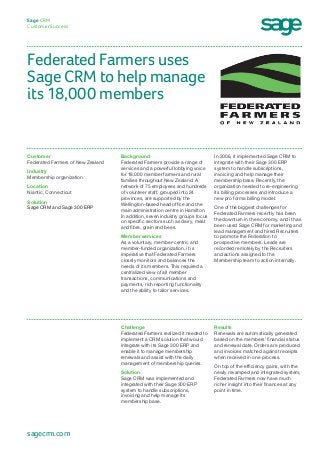 Federated Farmers uses
Sage CRM to help manage
its 18,000 members
Sage CRM
Customer Success
In 2006, it implemented Sage CRM to
integrate with their Sage 300 ERP
system to handle subscriptions,
invoicing and help manage their
membership base. Recently, the
organization needed to re-engineering
its billing processes and introduce a
new pro forma billing model.
One of the biggest challenges for
Federated Farmers recently has been
the downturn in the economy, and it has
been used Sage CRM for marketing and
lead management and hired Recruiters
to promote the Federation to
prospective members. Leads are
recorded remotely by the Recruiters
and actions assigned to the
Membership team to action internally.
Background
Federated Farmers provide a range of
services and a powerful lobbying voice
for 18,000 member farmers and rural
families throughout New Zealand. A
network of 75 employees and hundreds
of volunteer staff, grouped into 24
provinces, are supported by the
Wellington-based head office and the
main administration centre in Hamilton.
In addition, seven industry groups focus
on specific sectors such as dairy, meat
and fibre, grain and bees.
Member services
As a voluntary, member-centric and
member-funded organization, it is
imperative that Federated Farmers
closely monitors and balances the
needs of its members. This required a
centralized view of all member
transactions, communications and
payments, rich reporting functionality
and the ability to tailor services.
Customer
Federated Farmers of New Zealand
Industry
Membership organization
Location
Niantic, Connecticut
Solution
Sage CRM and Sage 300 ERP
Results
Renewals are automatically generated
based on the members’ financial status
and renewal date. Orders are produced
and invoices matched against receipts
when received in one process.
On top of the efficiency gains, with the
newly revamped and integrated system,
Federated Farmers now have much
richer insight into their finances at any
point in time.
Challenge
Federated Farmers realized it needed to
implement a CRM solution that would
integrate with its Sage 300 ERP and
enable it to manage membership
renewals and assist with the daily
management of membership queries.
Solution
Sage CRM was implemented and
integrated with their Sage 300 ERP
system to handle subscriptions,
invoicing and help manage its
membership base.
sagecrm.com
 