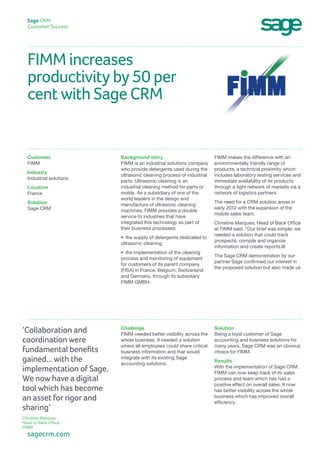 FIMM increases
productivity by 50 per
cent with Sage CRM
Sage CRM
Customer Success
FIMM makes the difference with an
environmentally friendly range of
products, a technical proximity which
includes laboratory testing services and
immediate availability of its products
through a tight network of markets via a
network of logistics partners.
The need for a CRM solution arose in
early 2012 with the expansion of the
mobile sales team.
Christine Marques, Head of Back Office
at FIMM said, “Our brief was simple: we
needed a solution that could track
prospects, compile and organize
information and create reports.@
The Sage CRM demonstration by our
partner Sage confirmed our interest in
the proposed solution but also made us
Background story
FIMM is an industrial solutions company
who provide detergents used during the
ultrasonic cleaning process of industrial
parts. Ultrasonic cleaning is an
industrial cleaning method for parts or
molds. As a subsidiary of one of the
world leaders in the design and
manufacture of ultrasonic cleaning
machines, FIMM provides a double
service to industries that have
integrated this technology as part of
their business processes:
•	 the supply of detergents dedicated to
ultrasonic cleaning,
•	 the implementation of the cleaning
process and monitoring of equipment
for customers of its parent company
(FISA) in France, Belgium, Switzerland
and Germany, through its subsidiary
FIMM GMBH.
Customer
FIMM
Industry
Industrial solutions
Location
France
Solution
Sage CRM
Solution
Being a loyal customer of Sage
accounting and business solutions for
many years, Sage CRM was an obvious
choice for FIMM.
Results
With the implementation of Sage CRM,
FIMM can now keep track of its sales
process and team which has had a
positive effect on overall sales. It now
has better visibility across the whole
business which has improved overall
efficiency.
Challenge
FIMM needed better visibility across the
whole business. It needed a solution
where all employees could share critical
business information and that would
integrate with its existing Sage
accounting solutions.
sagecrm.com
‘Collaboration and
coordination were
fundamental benefits
gained... with the
implementation of Sage.
We now have a digital
tool which has become
an asset for rigor and
sharing’
Christine Marques
Head of Back Office
FIMM
 