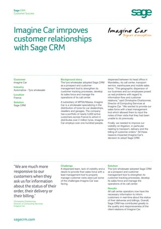 Imagine Car imrpoves
customer relationships
with Sage CRM
Sage CRM
Customer Success
dispersed between its head office in
Mandelieu, its call center, transport
service, warehouses and mobile sales
force. “The geographic dispersion of
our business and our employees posed
us real problems with regard to
information flow and customer
relations,” said Christophe Charbonnier,
Director of Computing Services at
Imagine Car. “We wanted to provide our
sales force with a lead management
tool which allowed them to input the
notes of their visits that they had been
unable to do previously.
Finally, we needed to improve our
visibility on litigation, in particular
relating to transport, delivery and the
billing of customer orders.” All these
reasons impacted Imagine Car’s
decision to adopt Sage CRM.
Background story
The tyre wholesaler adopted Sage CRM
as a prospect and customer
management tool to strengthen its
customer tracking processes, develop
its sales force and manage the
operations of its call center.
A subsidiary of MPSA/Massa, Imagine
Car is a wholesaler specializing in the
distribution of tyres for car dealerships,
resellers and garages. The company
has a portfolio of nearly 5,000 active
customers across France to whom it
distributes over 2 million tyres. Imagine
Car employs over one hundred people,
Customer
lmagine Car
Industry
Automative - Tyre wholesaler
Location
France 
Solution
Sage CRM
Solution
The tyre wholesaler adopted Sage CRM
as a prospect and customer
management tool to strengthen its
customer tracking processes, develop
its sales force and manage the
operations of its call center.
Results
All call center operators now have the
necessary information to inform
customers in real-time about the status
of their deliveries and billings. Overall,
Sage CRM has contributed greatly to
the quality and responsiveness of the
client relations of Imagine Car.
Challenge
A dispersed team, lack of visibility and a
desire to provide their sales force with a
lead management tool to properly
manage customer visits were just some
of the challenges Imagine Car was
facing.
‘We are much more
responsive to our
customers when they
ask us for information
about the status of their
order, their delivery or
their billing.’
Christophe Charbonnier
Director of Computing Services
Imagine Car
sagecrm.com
 