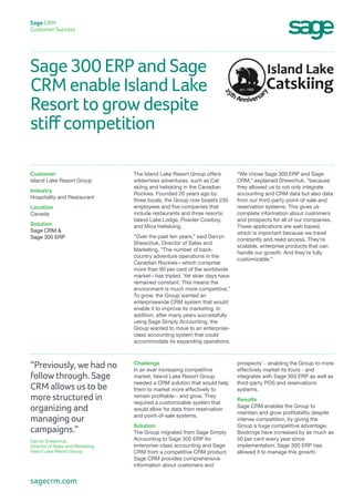 Sage 300 ERP and Sage
CRM enable Island Lake
Resort to grow despite
stiff competition
Sage CRM
Customer Success
“We chose Sage 300 ERP and Sage
CRM,” explained Shewchuk, “because
they allowed us to not only integrate
accounting and CRM data but also data
from our third-party point-of-sale and
reservation systems. This gives us
complete information about customers
and prospects for all of our companies.
These applications are web based,
which is important because we travel
constantly and need access. They’re
scalable, enterprise products that can
handle our growth. And they’re fully
customizable.”
The Island Lake Resort Group offers
wilderness adventures, such as Cat
skiing and heliskiing in the Canadian
Rockies. Founded 20 years ago by
three locals, the Group now boasts 230
employees and five companies that
include restaurants and three resorts:
Island Lake Lodge, Powder Cowboy,
and Mica Heliskiing.
“Over the past ten years,” said Darryn
Shewchuk, Director of Sales and
Marketing, “The number of back-
country adventure operations in the
Canadian Rockies—which comprise
more than 90 per cent of the worldwide
market—has tripled. Yet skier days have
remained constant. This means the
environment is much more competitive.”
To grow, the Group wanted an
enterprisewide CRM system that would
enable it to improve its marketing. In
addition, after many years successfully
using Sage Simply Accounting, the
Group wanted to move to an enterprise-
class accounting system that could
accommodate its expanding operations.
Customer
Island Lake Resort Group
Industry
Hospitality and Restaurant
Location
Canada
Solution
Sage CRM &
Sage 300 ERP
prospects’ - enabling the Group to more
effectively market its tours - and
integrates with Sage 300 ERP as well as
third-party POS and reservations
systems.
Results
Sage CRM enables the Group to
maintain and grow profitability despite
intense competition, by giving the
Group a huge competitive advantage.
Bookings have increased by as much as
50 per cent every year since
implementation. Sage 300 ERP has
allowed it to manage this growth.
Challenge
In an ever increasing competitive
market, Island Lake Resort Group
needed a CRM solution that would help
them to market more effectively to
remain profitable - and grow. They
required a customizable system that
would allow for data from reservation
and point-of-sale systems.
Solution
The Group migrated from Sage Simply
Accounting to Sage 300 ERP for
enterprise-class accounting and Sage
CRM from a competitive CRM product.
Sage CRM provides comprehensive
information about customers and
“Previously, we had no
follow through. Sage
CRM allows us to be
more structured in
organizing and
managing our
campaigns.”
Darryn Shewchuk,
Director of Sales and Marketing
Island Lake Resort Group
sagecrm.com
 