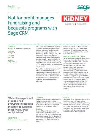 Not for profit manages
fundraising and
bequests programs with
Sage CRM
Sage CRM
Customer Success
Earlier this year, in an effort to bring
greater focus to its fundraising, KSN
employed 12-year fundraising veteran,
Sharna Aquilina, to take on the role of
Bequests Officer.
Member information is critical
When Aquilina arrived at KSN one of the
first things she realised was that the
organisation’s member database was
sadly inadequate for the needs of a
professionally managed bequest
program. If she was to contact
members and supporters, and
encourage them to provide financial
assistance to KSN, she would need to
be able to track relationships by, for
example, noting any programs that the
potential donor may be involved in. She
would need to monitor how when and
why any interactions occur, plus the
outcomes of those interactions. In
short, she required a good customer
relationship management (CRM)
system.
The Kidney Support Network (KSN) is a
Queensland-based organisation that
provides a range of quality support
services for people and families
affected by chronic kidney disease. Its
activities include kidney disease
education, information and resources,
dialysis transport, accommodation for
transplant patients and their families, a
support line and friendly calls, support
groups, medical equipment, newsletters
and op shops.
The not-for-profit organisation has an
800-strong membership and a
committed state-wide network of 250
volunteers. To carry out its programs,
KSN relies heavily on the money raised
through its corporate sponsorships,
donations and other fundraising
activities.
Customer
The Kidney Support Network (KSN)
Industry
Non-profit
Location
Australia
Solution
Sage CRM
Results
With Sage CRM, KSN are able to collate
ten times more information about
members than they had before, allowing
them to immediately start a relationship
with members. Utilising the invaluable
information contained within sage CRM,
Staff can easily develop targeted
communications and campaigns.
Challenge
KSN’s current member database could
not fulfil the requirements of the
organisation. They needed to be able to
track and monitor relationships and
interactions with potential donors.
Solution
Sage CRM gave KSN the easily
customisable, cost effective solution
that they required. The intuitive solution
linked with Outlook so they are able to
send emails straight from the software,
automating a lot of business critical
activity.
‘When I took a good look
at Sage, it had
everything I needed like
the ability to customise
the software, it was
really intuitive.’
Sharna Aquilina
Bequests Officer
The Kidney Support Network (KSN)
sagecrm.com
 