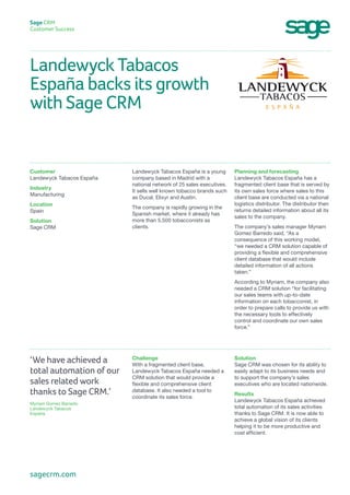 Landewyck Tabacos
España backs its growth
with Sage CRM
Sage CRM
Customer Success
Planning and forecasting
Landewyck Tabacos España has a
fragmented client base that is served by
its own sales force where sales to this
client base are conducted via a national
logistics distributor. The distributor then
returns detailed information about all its
sales to the company.
The company’s sales manager Myriam
Gomez Barredo said, “As a
consequence of this working model,
“we needed a CRM solution capable of
providing a flexible and comprehensive
client database that would include
detailed information of all actions
taken.”
According to Myriam, the company also
needed a CRM solution “for facilitating
our sales teams with up-to-date
information on each tobacconist, in
order to prepare calls to provide us with
the necessary tools to effectively
control and coordinate our own sales
force.”
Landewyck Tabacos España is a young
company based in Madrid with a
national network of 25 sales executives.
It sells well known tobacco brands such
as Ducal, Elixyr and Austin.
The company is rapidly growing in the
Spanish market, where it already has
more than 5,500 tobacconists as
clients.
Customer
Landewyck Tabacos España
Industry
Manufacturing
Location
Spain
Solution
Sage CRM
Solution
Sage CRM was chosen for its ability to
easily adapt to its business needs and
to support the company’s sales
executives who are located nationwide.
Results
Landewyck Tabacos España achieved
total automation of its sales activities
thanks to Sage CRM. It is now able to
achieve a global vision of its clients
helping it to be more productive and
cost efficient.
Challenge
With a fragmented client base,
Landewyck Tabacos España needed a
CRM solution that would provide a
flexible and comprehensive client
database. It also needed a tool to
coordinate its sales force.
‘We have achieved a
total automation of our
sales related work
thanks to Sage CRM.’
Myriam Gomez Barredo
Landewyck Tabacos
España
sagecrm.com
 