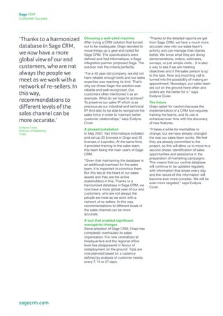‘Thanks to a harmonized
database in Sage CRM,
we now have a more
global view of our end
customers, who are not
always the people we
meet as we work with a
network of re-sellers. In
this way,
recommendations to
different levels of the
sales channel can be
more accurate.’
Evelyne Civier,
Director of Marketing
Orapi
“Thanks to the detailed reports we get
from Sage CRM, we have a much more
accurate view into our sales team’s
activity and can manage their diaries
better. We know what they are doing:
demonstrations, orders, estimates,
surveys, or just simple visits... It is also
a way to see if we are meeting
objectives and if the sales person is up
to the task. Now any incoming call is
turned into the possibility of making an
appointment. Nowadays, our sales team
are out on the ground more often and
orders are the better for it,” says
Evelyne Civier.
The future
Orapi opted for caution because the
implementation of a CRM tool requires
training the teams, and its use is
enhanced over time with the discovery
of new features.
“It takes a while for mentalities to
change, but we have already changed
the way our sales team works. We feel
they are already committed to the
project, so this will allow us to move to a
second phase: identification of sales
opportunities and assistance in the
preparation of marketing campaigns.
This means that our central database
will continue to be updated regularly
with information that arises every day,
and the nature of this information will
become ever more complex. We will be
even more targeted,” says Evelyne
Civier.
Choosing a well-oiled machine
After trying a CRM solution that turned
out to be inadequate, Orapi decided to
move things up a gear and opted for
Sage CRM. The specifications were
defined and Yad Informatique, a Sage
integration partner proposed Sage. The
solution met the criteria perfectly.
“For a 40 year-old company, we did not
have reliable enough tools and our sales
expertise was reaching its limit. That’s
why we chose Sage: the solution was
reliable and well-recognized. Our
customers often mentioned it as an
example. What do we hope to achieve?
To preserve our sales IP which is as
precious as our industrial and technical
IP! And also to be able to reorganize the
sales force in order to maintain better
customer relationships,” says Evelyne
Civier.
A phased installation
In May 2007, Yad Informatique installed
and set up 20 licenses in Orapi and 20
licenses in Luprotec. At the same time,
it provided training to the sales team,
this team being the main users of Sage
CRM.
“Given that maintaining the database is
an additional overhead for the sales
team, it is important to convince them.
But this lies at the heart of our sales
assets and they are the active
stakeholders in this. Thanks to a
harmonized database in Sage CRM, we
now have a more global view of our end
customers, who are not always the
people we meet as we work with a
network of re-sellers. In this way,
recommendations to different levels of
the sales channel can be more
accurate.
A tool that enabled significant
managerial changes
Since adoption of Sage CRM, Orapi has
completely overhauled its sales
organization. It is now centralized at
headquarters and the regional office
level has disappeared in favour of
redeployment on the ground. Trips are
now planned based on a cadence
defined by analysis of customer needs:
every 7, 14 or 21 days.
Sage CRM
Customer Success
sagecrm.com
 