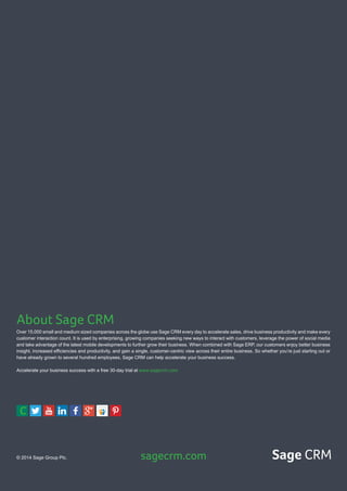 About Sage CRM
Over 15,000 small and medium sized companies across the globe use Sage CRM every day to accelerate sales, drive business productivity and make every
customer interaction count. It is used by enterprising, growing companies seeking new ways to interact with customers, leverage the power of social media
and take advantage of the latest mobile developments to further grow their business. When combined with Sage ERP, our customers enjoy better business
insight, increased efficiencies and productivity, and gain a single, customer-centric view across their entire business. So whether you’re just starting out or
have already grown to several hundred employees, Sage CRM can help accelerate your business success.
Accelerate your business success with a free 30-day trial at www.sagecrm.com
© 2014 Sage Group Plc. sagecrm.com Sage CRM
C
 