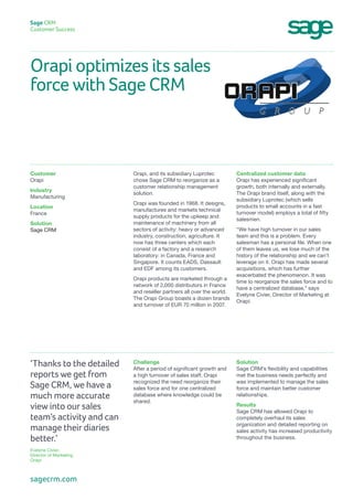 Orapi optimizes its sales
force with Sage CRM
Sage CRM
Customer Success
Centralized customer data
Orapi has experienced significant
growth, both internally and externally.
The Orapi brand itself, along with the
subsidiary Luprotec (which sells
products to small accounts in a fast
turnover model) employs a total of fifty
salesmen.
“We have high turnover in our sales
team and this is a problem. Every
salesman has a personal file. When one
of them leaves us, we lose much of the
history of the relationship and we can’t
leverage on it. Orapi has made several
acquisitions, which has further
exacerbated the phenomenon. It was
time to reorganize the sales force and to
have a centralized database,” says
Evelyne Civier, Director of Marketing at
Orapi.
Orapi, and its subsidiary Luprotec
chose Sage CRM to reorganize as a
customer relationship management
solution.
Orapi was founded in 1968. It designs,
manufactures and markets technical
supply products for the upkeep and
maintenance of machinery from all
sectors of activity: heavy or advanced
industry, construction, agriculture. It
now has three centers which each
consist of a factory and a research
laboratory: in Canada, France and
Singapore. It counts EADS, Dassault
and EDF among its customers.
Orapi products are marketed through a
network of 2,000 distributors in France
and reseller partners all over the world.
The Orapi Group boasts a dozen brands
and turnover of EUR 70 million in 2007.
Customer
Orapi
Industry
Manufacturing
Location
France
Solution
Sage CRM
Solution
Sage CRM’s flexibility and capabilities
met the business needs perfectly and
was implemented to manage the sales
force and maintain better customer
relationships.
Results
Sage CRM has allowed Orapi to
completely overhaul its sales
organization and detailed reporting on
sales activity has increased productivity
throughout the business.
Challenge
After a period of significant growth and
a high turnover of sales staff, Orapi
recognized the need reorganize their
sales force and for one centralized
database where knowledge could be
shared.
‘Thanks to the detailed
reports we get from
Sage CRM, we have a
much more accurate
view into our sales
team’s activity and can
manage their diaries
better.’
Evelyne Civier,
Director of Marketing
Orapi
sagecrm.com
 