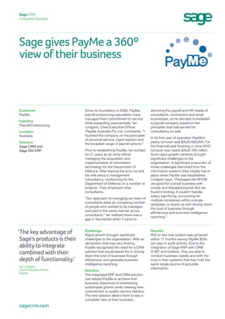Sage gives PayMe a 360º
view of their business
Sage CRM
Customer Success
servicing the payroll and HR needs of
consultants, contractors and small
businesses, so he decided to establish
a payroll company based on the
principles that had served his
consultancy so well.
In its first year of operation PayMe’s
yearly turnover was $AUD 600,000. For
the financial year finishing in June 2010,
turnover was nearly $AUD 100 million.
Such rapid growth certainly brought
significant challenges to the
organisation. A significant proportion of
those challenges stemmed from the
information systems they initially had in
place when PayMe was established.
Lindgren says, “Packages like MYOB
are good for a small business with
simple and standard payroll. But we
found it limiting. It couldn’t handle
salary sacrificing, accounting for
multiple companies within a single
database, or assist us with driving down
the cost of business through
efficiencies and business intelligence
reporting.”
Since its foundation in 2006, PayMe,
payroll outsourcing specialists, have
managed their commitment to service
while expanding exponentially. Ian
Lindgren, Chief Executive Officer
,PayMe Australia Pty Ltd, comments, “I
founded the company on the principles
of personal service, rapid reaction and
the broadest range of payroll options.”
Prior to establishing PayMe, Ian worked
for 21 years as an army officer
managing the acquisition and
implementation of information
technology for the Department of
Defence. After leaving the army he and
his wife setup a management
consultancy, contracting for the
Department of Defence on a number of
projects. They employed other
consultants.
“Our approach to managing our team of
consultants drew an increasing number
of people who wished to be managed
and paid in the same manner as our
consultants.” Ian realised there was a
gap in the market when it came to
Customer
PayMe
Industry
Payroll/Outsourcing
Location
Australia
Solution
Sage CRM and
Sage 300 ERP
Results
ROI on the new system was achieved
within 17 months saving PayMe $55k
per year in audit activity. Due to the
integration of Sage ERP with CRM,
D-BIT and Outlook, they are able to
conduct business rapidly and with the
trust in their systems that they hold the
same single source of accurate
information.
Challenge
Rapid growth brought significant
challenges to the organisation. With an
old system that was very limiting,
PayMe recognised the need for a CRM
solution that would assist the in driving
down the cost of business through
efficiencies and generate business
intelligence reporting.
Solution
The integrated ERP and CRM solution
has helped PayMe to achieve their
business objectives of maintaining
sustainable growth while meeting their
commitment to quality service delivery.
The new solution allows them to see a
complete view of their business.
‘The key advantage of
Sage’s products is their
ability to integrate
combined with their
depth of functionality.’
Ian Lindgren,
Chief Executive Officer
PayMe
sagecrm.com
 