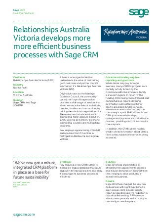 Relationships Australia
Victoria develops more
more efficient business
processes with Sage CRM
Sage CRM
Customer Success
Government funding requires
reporting and good data
While clients may pay for some
services, many of RAV’s programs are
partially or fully funded by the
Commonwealth Government’s Family
Services Program. In return for the
funding, RAV must provide frequent and
comprehensive reports detailing
information such as the number of
clients accessing funded services,
attendance rates and of course, how
the money is spent. RAV’s financial and
CRM (customer relationship
management) systems are critical to the
process, providing much of the data for
these reports.
In addition, the CRM system holds a
wealth of vital information about clients,
from contact data to the services being
accessed.
If there is one organization that
understands the value of maintaining
good customer and partner contact
information, it’s Relationships Australia
Victoria (RAV).
Originally known as the Marriage
Guidance Council, the community-
based, not for profit organization
provides a wide range of services that
aim to enhance the lives of individuals,
couples, families and communities by
helping them build strong relationships.
These services include relationship
counselling, family dispute resolution,
family violence prevention, telephone
counselling, courses and multicultural
programs.
RAV employs approximately 200 staff
and operates from 12 centres in
metropolitan Melbourne and regional
Victoria.
Customer
Relationships Australia Victoria (RAV)
Industry
Not for Profit
Location
Victoria, Australia
Solution
Sage CRM and Sage
300 ERP
Solution
Sage CRM was implemented to
streamline the appointments process
and reduce demands on administrative
time, helping to drive productivity
across the business.
Results
Sage CRM has changed the way RAV
do business with significant benefits
seen across client record visibility,
report-preparation and the reduction in
data double-handling. RAV are now
able to see a person’s entire history in
one easily accessible place.
Challenge
RAV required a new CRM system to
replace its legacy database that could
align with its financial system, and allow
it to manage its business processes
effectively.
‘We’ve now got a robust,
integrated CRM platform
in place as a base for
future sustainability’
Anthea Tsekrekos,
Project Officer,
RAV
sagecrm.com
 