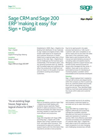 Sage CRM and Sage 200
ERP ‘making it easy’ for
Sign + Digital
Sage CRM
Customer Success
Due to its rapid growth, the sales
process had become a ‘milk-round’ –
customer calls were completed on an
ad hoc basis and as and when the sales
reps were in the customers’ areas.
Sales teams were burdened with the
manual and administrative process of
compiling sales and pipeline reports.
Managing customer support issues was
another purely reactive process as
issues were managed as they arose. In
addition, there was no pro-active or
automated process for developing or
monitoring leads: a problem which
exacerbated as the business developed.
Solution
Sign + Digital realised that it needed to
connect all functions and departments
within the company so that it could truly
serve its customers better and provide
them with an exceptional and more
proactive service. They identified Sage
CRM as a tool that would address their
key issues within sales and customer
support.
Established in 2003, Sign + Digital is the
leading Irish distributor of raw materials
to sign makers and digital printers. With
sixteen staff based at its warehouse
and customer showroom in Dublin,
Ireland and a regional sales team of four
based on the road, Sign + Digital faced
lots of challenges as the business grew
substantially in the formative years. Like
any growing business start-up, dealing
with increased sales and customers can
affect the productivity of staff and can
have an impact on the quality of service
provided to existing and prospect
customers.
Customer
Sign + Digital
Industry
Digital Printing/Sign Making
Location
Dublin, Ireland
Solution
Sage CRM and Sage 200 ERP
and consistent service to its existing
and prospect customers based on
accurate and up-to-date information.
Results
Sage 200 CRM has enabled Sign +
Digital to effectively and proactively
manage the complete customer
lifecycle from first point of contact to
sales and resolution of customer
queries. With more effective automated
business processes and centralisation
of customer data, Sign + Digital has
been able to serve its customers and
reach prospects in an ever-changing
and challenging recessionary climate.
Challenge
With an increasing customer base, Sign
+ Digital found itself dealing with
customer issues reactively. Rapid
growth in sales put pressure on their
internal processes and sales resources
and they needed to make their staff
more efficient and productive.
Solution
Sage 200 integrated with Sage CRM,
providing Sign + Digital with a 360
degree view of their customer across
front- and back-office functions. This
empowered its sales and customer
support teams with the information they
required to provide a more proactive
“As an existing Sage
house, Sage was a
logical choice for CRM.”
David Walsh,
Finance Director,
Sign + Digital
sagecrm.com
 