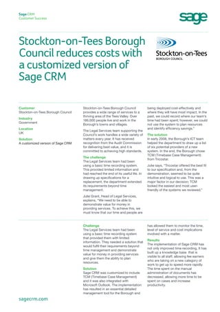 Stockton-on-Tees Borough
Council reduces costs with
a customized version of
Sage CRM
Sage CRM
Customer Success
being deployed cost-effectively and
where they will have most impact. In the
past, we could record where our team’s
time had been spent; however, we could
not use the system to plan resources
and identify efficiency savings.”
The solution
In early 2008, the Borough’s ICT team
helped the department to draw up a list
of six potential providers of a new
system. In the end, the Borough chose
TCM (Timebase Case Management)
from Tricostar.
Julie says, “Tricostar offered the best fit
to our specification and, from the
demonstration, seemed to be quite
intuitive and logical to use. This was a
major factor in our decision; TCM
looked the easiest and most user-
friendly of the systems we reviewed.”
Stockton-on-Tees Borough Council
provides a wide range of services to a
thriving area of the Tees Valley. Over
186,000 people live and work in the
Borough’s towns and villages.
The Legal Services team supporting the
Council’s work handles a wide variety of
matters every year. It has received
recognition from the Audit Commission
for delivering best value, and it is
committed to achieving high standards.
The challenge
The Legal Services team had been
using a basic time recording system.
This provided limited information and
had reached the end of its useful life. In
drawing up specifications for a
replacement, the department extended
its requirements beyond time
management.
Julie Grant, Head of Legal Services,
explains, “We need to be able to
demonstrate value for money in
providing services. To achieve this, we
must know that our time and people are
Customer
Stockton-on-Tees Borough Council
Industry
Government
Location
UK
Solution
A customized version of Sage CRM
has allowed them to monitor the time,
level of service and cost implications
involved with a matter.
Results
The implementation of Sage CRM has
not only improved time recording, It has
built up a knowledge base that is
visible to all staff, allowing fee earners
who are taking on a new category of
work to get up to speed more rapidly.
The time spent on the manual
administration of documents has
decreased, allowing more time to be
spent on cases and increase
productivity.
Challenge
The Legal Services team had been
using a basic time recording system
that provided them with limited
information. They needed a solution that
would fulfil their requirements beyond
time management and demonstrate
value for money in providing services
and give them the ability to plan
resources.
Solution
Sage CRM was customized to include
TCM (Timebase Case Management)
and it was also integrated with
Microsoft Outlook. The implementation
has resulted in an essential detailed
management tool for the Borough and
sagecrm.com
 