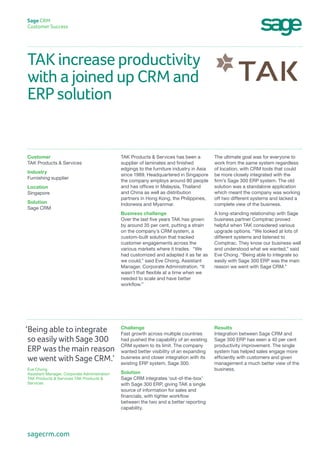 TAK increase productivity
with a joined up CRM and
ERP solution
Sage CRM
Customer Success
The ultimate goal was for everyone to
work from the same system regardless
of location, with CRM tools that could
be more closely integrated with the
firm’s Sage 300 ERP system. The old
solution was a standalone application
which meant the company was working
off two different systems and lacked a
complete view of the business.
A long-standing relationship with Sage
business partner Comptrac proved
helpful when TAK considered various
upgrade options. “We looked at lots of
different systems and listened to
Comptrac. They know our business well
and understood what we wanted,” said
Eve Chong. “Being able to integrate so
easily with Sage 300 ERP was the main
reason we went with Sage CRM.”
TAK Products & Services has been a
supplier of laminates and finished
edgings to the furniture industry in Asia
since 1989. Headquartered in Singapore
the company employs around 80 people
and has offices in Malaysia, Thailand
and China as well as distribution
partners in Hong Kong, the Philippines,
Indonesia and Myanmar.
Business challenge
Over the last five years TAK has grown
by around 35 per cent, putting a strain
on the company’s CRM system, a
custom-built solution that tracked
customer engagements across the
various markets where it trades. “We
had customized and adapted it as far as
we could,” said Eve Chong, Assistant
Manager, Corporate Administration. “It
wasn’t that flexible at a time when we
needed to scale and have better
workflow.”
Customer
TAK Products & Services
Industry
Furnishing supplier
Location
Singapore
Solution
Sage CRM
Results
Integration between Sage CRM and
Sage 300 ERP has seen a 40 per cent
productivity improvement. The single
system has helped sales engage more
efficiently with customers and given
management a much better view of the
business.
Challenge
Fast growth across multiple countries
had pushed the capability of an existing
CRM system to its limit. The company
wanted better visibility of an expanding
business and closer integration with its
existing ERP system, Sage 300.
Solution
Sage CRM integrates ‘out-of-the-box’
with Sage 300 ERP, giving TAK a single
source of information for sales and
financials, with tighter workflow
between the two and a better reporting
capability.
‘Being able to integrate
so easily with Sage 300
ERP was the main reason
we went with Sage CRM.’
Eve Chong
Assistant Manager, Corporate Administration
TAK Products & Services TAK Products &
Services
sagecrm.com
 