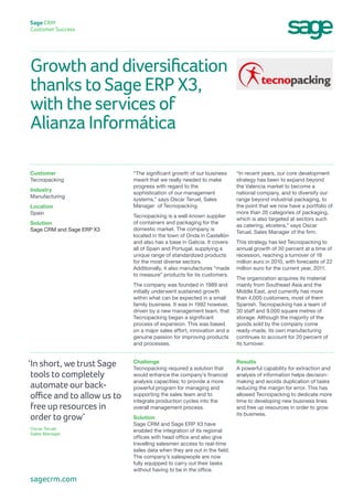 Growth and diversification
thanks to Sage ERP X3,
with the services of
Alianza Informática
Sage CRM
Customer Success
“In recent years, our core development
strategy has been to expand beyond
the Valencia market to become a
national company, and to diversify our
range beyond industrial packaging, to
the point that we now have a portfolio of
more than 20 categories of packaging,
which is also targeted at sectors such
as catering, etcetera,” says Oscar
Teruel, Sales Manager of the firm.
This strategy has led Tecnopacking to
annual growth of 30 percent at a time of
recession, reaching a turnover of 18
million euro in 2010, with forecasts of 22
million euro for the current year, 2011.
The organization acquires its material
mainly from Southeast Asia and the
Middle East, and currently has more
than 4,000 customers, most of them
Spanish. Tecnopacking has a team of
30 staff and 9,000 square metres of
storage. Although the majority of the
goods sold by the company come
ready-made, its own manufacturing
continues to account for 20 percent of
its turnover.
“The significant growth of our business
meant that we really needed to make
progress with regard to the
sophistication of our management
systems,” says Oscar Teruel, Sales
Manager of Tecnopacking.
Tecnopacking is a well-known supplier
of containers and packaging for the
domestic market. The company is
located in the town of Onda in Castellón
and also has a base in Galicia. It covers
all of Spain and Portugal, supplying a
unique range of standardized products
for the most diverse sectors.
Additionally, it also manufactures “made
to measure” products for its customers.
The company was founded in 1989 and
initially underwent sustained growth
within what can be expected in a small
family business. It was in 1992 however,
driven by a new management team, that
Tecnopacking began a significant
process of expansion. This was based
on a major sales effort, innovation and a
genuine passion for improving products
and processes.
Customer
Tecnopacking
Industry
Manufacturing
Location
Spain
Solution
Sage CRM and Sage ERP X3
Results
A powerful capability for extraction and
analysis of information helps decision-
making and avoids duplication of tasks
reducing the margin for error. This has
allowed Tecnopacking to dedicate more
time to developing new business lines
and free up resources in order to grow
its business.
Challenge
Tecnopacking required a solution that
would enhance the company’s financial
analysis capacities; to provide a more
powerful program for managing and
supporting the sales team and to
integrate production cycles into the
overall management process.
Solution
Sage CRM and Sage ERP X3 have
enabled the integration of its regional
offices with head office and also give
travelling salesmen access to real-time
sales data when they are out in the field.
The company’s salespeople are now
fully equipped to carry out their tasks
without having to be in the office.
‘In short, we trust Sage
tools to completely
automate our back-
office and to allow us to
free up resources in
order to grow’
Oscar Teruel,
Sales Manager
sagecrm.com
 