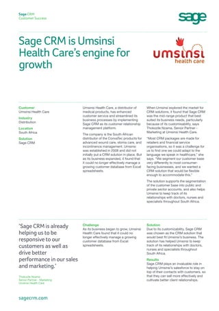 Sage CRM is Umsinsi
Health Care’s engine for
growth
Sage CRM
Customer Success
When Umsinsi explored the market for
CRM solutions, it found that Sage CRM
was the mid-range product that best
suited its business needs, particularly
because of its customisability, says
Thokozile Nzama, Senior Partner -
Marketing at Umsinsi Health Care.
“Most CRM packages are made for
retailers and financial service
organisations, so it was a challenge for
us to find one we could adapt to the
language we speak in healthcare,” she
says. “We segment our customer base
very differently to most consumer-
facing businesses, and we wanted a
CRM solution that would be flexible
enough to accommodate this.”
The solution supports the segmentation
of the customer base into public and
private sector accounts, and also helps
Umsinsi to keep track of its
relationships with doctors, nurses and
specialists throughout South Africa.
Umsinsi Health Care, a distributor of
medical products, has enhanced
customer service and streamlined its
business processes by implementing
Sage CRM as its customer relationship
management platform.
The company is the South African
distributor of the ConvaTec products for
advanced wound care, stoma care, and
incontinence management. Umsinsi
was established in 2008 and did not
initially put a CRM solution in place. But
as its business expanded, it found that
it could no longer effectively manage a
growing customer database from Excel
spreadsheets.
Customer
Umsinsi Health Care
Industry
Distribution
Location
South Africa
Solution
Sage CRM
Solution
Due to its customizability, Sage CRM
was chosen as the CRM solution that
would best fit Umsinsi’s business. The
solution has helped Umsinsi to keep
track of its relationships with doctors,
nurses and specialists throughout
South Africa.
Results
Sage CRM plays an invaluable role in
helping Umsinsi’s salesforce to stay on
top of their contacts with customers, so
that they can sell more effectively and
cultivate better client relationships.
Challenge
As its business began to grow, Umsinsi
Health Care found that it could no
longer effectively manage a growing
customer database from Excel
spreadsheets.
‘Sage CRM is already
helping us to be
responsive to our
customers as well as
drive better
performance in our sales
and marketing.’
Thokozile Nzama
Senior Partner - Marketing
Umsinsi Health Care
sagecrm.com
 