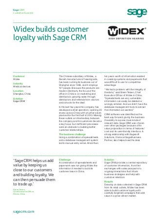 Widex builds customer
loyalty with Sage CRM
Sage CRM
Customer Success
ten years worth of information resided
in creaking systems and paperwork that
was difficult to use for competitive
advantage.
“We had a problem with the integrity of
the data,” said Steen Teisen, Chief
Executive Officer of Widex in China.
“Spreadsheets are very vulnerable;
information can easily be deleted or
wrongly entered. And we didn’t have the
database management tools to extract
the information we wanted.”
CRM software was identified as the
best way forward, giving the business
the ability to access more kinds of
relevant data. Sage CRM was chosen
over other packages because of its
value proposition in terms of features/
cost and its user-friendly interface. A
strong relationship with Sagesoft
Solutions, the local Sage Business
Partner, also helped seal the deal.
The Chinese subsidiary of Widex, a
Danish manufacturer of hearing aids,
has been running its business out of
Shanghai since 1998, and it employs
127 people. Because the products are
made in Denmark, the focus of the
office in China is on marketing and
distribution, growing sales through
distributors and referrals from doctors
and schools for the deaf.
In the last few years the company has
developed a retail operation, opening 20
stores across China with a further seven
planned for the first half of 2013. Making
these outlets an intermediary between
the company and its customers became
a key focus, but inefficient processes
were an obstacle to building better
customer relationships.
The business challenge
Using a combination of spreadsheets
and a database management system
led to manual entry errors. More than
Customer
Widex
Industry
Medical devices
Location
Shanghai, China
Solution
Sage CRM
Solution
Sage CRM provides a central repository
of customer information, from first
exchanges with sales prospects to
ongoing interactions that inform
business strategies and help with
customer retention.
Results
Drawing on data collected in Sage CRM
from its retail outlets, Widex has been
able to build customer loyalty with
carefully targeted campaigns that add
value in a price-driven market.
Challenge
A combination of spreadsheets and
paperwork was not giving Widex the
information it needed to build its
customer base in China.
‘Sage CRM helps us add
value by keeping us
close to our customers
and building loyalty. We
can then persuade them
to trade up.’
Steen Teisen,
Chief Executive Officer,
Widex, China
sagecrm.com
 