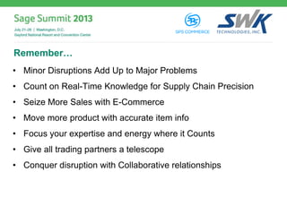 Remember…
• Minor Disruptions Add Up to Major Problems
• Count on Real-Time Knowledge for Supply Chain Precision
• Seize More Sales with E-Commerce
• Move more product with accurate item info
• Focus your expertise and energy where it Counts
• Give all trading partners a telescope
• Conquer disruption with Collaborative relationships
 