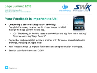 Your Feedback is Important to Us!
• Completing a session survey is fast and easy:
Complete the survey on your mobile phone, laptop, or tablet
through the Sage Summit mobile app.
– IOS, Blackberry, or Android users may download the app from the at the App
Store by searching “Sage Summit”.
• Remember each completed survey is another entry for one of several daily prize
drawings, including an Apple iPad!
• Your feedback helps us improve future sessions and presentation techniques.
• Session code for this session: C-265
#SageSummit
 