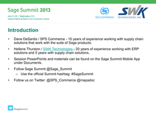 Introduction
• Dane DeSantis / SPS Commerce - 10 years of experience working with supply chain
solutions that work with the suite of Sage products.
• Hellene Thurston / SWK Technologies - 20 years of experience working with ERP
solutions and 5 years with supply chain solutions.
• Session PowerPoints and materials can be found on the Sage Summit Mobile App
under Documents.
• Follow Sage Summit @Sage_Summit
– Use the official Summit hashtag: #SageSummit
• Follow us on Twitter: @SPS_Commerce @mapadoc
#SageSummit
 