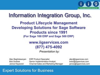 Expert Solutions for Business
Information Integration Group, Inc.
Presentation by:
Alec Baghdasaryan ERP Product Specialist alec@iigservices.com
Bob Sosbee Senior Implementation Analyst bobs@iigservices.com
Janice Haywood Channel Sales and Marketing Manager janice@iigservices.com
Product Lifecycle Management
Developing Solutions for Sage Software
Products since 1991
(For Sage 100 ERP and Sage 500 ERP)
www.iigservices.com
(877) 475-4092
 