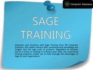 Empower your business with Sage Training from DB Computer
Solutions. Our expert trainers offer comprehensive knowledge and
insights into the sage suite of products. Regardless of whether
you're a novice or seeking to enhance your skills, our customized
training programs enable you to fully leverage the advantages of
Sage for your organization.
 