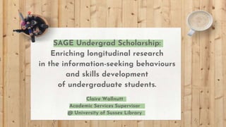 SAGE Undergrad Scholarship:
Enriching longitudinal research
in the information-seeking behaviours
and skills development
of undergraduate students.
Claire Wallnutt
Academic Services Supervisor
@ University of Sussex Library
 