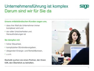 10Sage Unternehmenspräsentation
Unternehmensführung ist komplex
Darum sind wir für Sie da
Deshalb suchen sie einen Partner, der ihnen
hilft, den Überblick zu behalten.
Unsere mittelständischen Kunden sagen uns,
• dass ihre Welt als Unternehmer immer
komplexer wird und
• sie voller Unsicherheiten und
Herausforderungen ist
Sie kämpfen mit
• hoher Steuerlast,
• komplizierten Bürokratievorgaben,
• steigenden Energie- und Rohstoffpreisen,
• u.v.m.
 