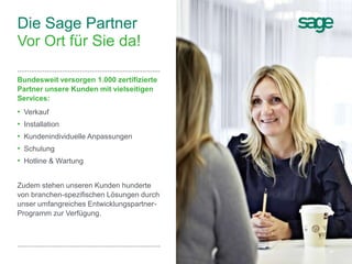 14Sage Unternehmenspräsentation
Bundesweit versorgen 1.000 zertifizierte
Partner unsere Kunden mit vielseitigen
Services:
• Verkauf
• Installation
• Kundenindividuelle Anpassungen
• Schulung
• Hotline & Wartung
Zudem stehen unseren Kunden hunderte
von branchen-spezifischen Lösungen durch
unser umfangreiches Entwicklungspartner-
Programm zur Verfügung.
Die Sage Partner
Vor Ort für Sie da!
 