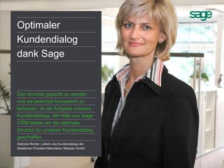 19
Optimaler
Kundendialog
dank Sage
Den Kunden gerecht zu werden
und sie jederzeit kompetent zu
betreuen, ist die Aufgabe unseres
Kundendialogs. Mit Hilfe von Sage
CRM haben wir die optimale
Struktur für unseren Kundendialog
geschaffen.
Gabriela Richter, Leiterin des Kundendialogs der
Staatlichen Porzellan-Manufaktur Meissen GmbH
 