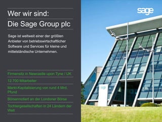 2
Wer wir sind:
Die Sage Group plc
Firmensitz in Newcastle upon Tyne / UK
12.700 Mitarbeiter
Markt-Kapitalisierung von rund 4 Mrd.
Pfund
Börsennotiert an der Londoner Börse
Tochtergesellschaften in 24 Ländern der
Welt
Sage ist weltweit einer der größten
Anbieter von betriebswirtschaftlicher
Software und Services für kleine und
mittelständische Unternehmen.
 