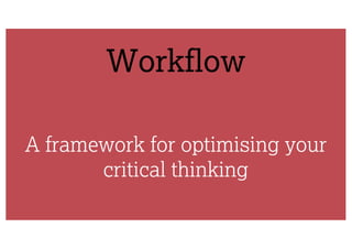 Workflow
A framework for optimising your
critical thinking
 