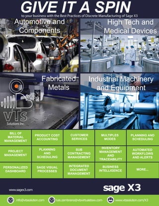 sage X3
info@vtssolution.com luis.zambrano@vtsvirtualdoxx.com
www.sagex3.com
www.vtssolution.com/X3
GIVE IT A SPINto your business with the Best Practices of Discrete Manufacturing of Sage X3
Automotive and
Components
High Tech and
Medical Devices
Fabricated
Metals
Industrial Machinery
and Equipment
BILL OF
MATERIAL
MANAGEMENT
PRODUCT COST
ACCOUNTING
CUSTOMER
SERVICES
MULTIPLES
MODES
PLANNING AND
SCHEDULING
PROJECT
MANAGEMENT
PLANNING
AND
SCHEDULING
SUB
CONTRACTING
MANAGEMENT
INVENTORY
MANAGEMENT
AND
TRACEABILITY
AUTOMATED
WORKFLOWS
AND ALERTS
Solutions Inc.
PERSONALIZED
DASHBOARD
SAGE VISUAL
PROCESSES
INTEGRATED
DOCUMENT
MANAGEMENT
BUSINESS
INTELLIGENCE MORE...
Lorem ipsum
 