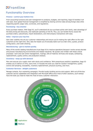 Functionality Overview
Finance - control your bottom line
From accounting functions and cash management to analytics, budgets, and reporting, Sage X3 handles it all
with ease. Even global financial management is simplified by sharing common data among foreign sites while
respecting specific usage rules, currencies, and regulations.
Purchasing - buy smarter
Every purchase matters. With Sage X3, you’ll understand all your purchase points with clarity, take advantage of
the best pricing and discounts, and reallocate spending on the fly. Plus, you can handle thorny issues like
purchase orders, subcontracts, import declarations, and intercompany transactions with ease.
Sales - improve your top line
Gain clear visibility into all your customer relationships and ensure you’re making the right offers to the right
customers at the right time. And, take the hassle out of everyday tasks such as order entry, quotes, product
configuration, and credit checking.
Manufacturing - get to market quickly
Many of the world’s leading manufacturers trust Sage X3 to improve operations because it works across discrete
and process manufacturing environments and related industries. Be quicker and nimbler with these critical
processes: work and cost centre management, routings, bills of material, formulas and recipes, scheduling,
replenishment, quality control, and production analysis.
Inventory - keep up with demand
Plan and execute your supply chain with clarity and confidence. With powerhouse analytics capabilities, Sage X3
enables you to deliver on time, every time. It includes the tools you need for location management, quality
control and sampling, traceability, inventory replenishment, physical counting, and more.
Customer Services - delight customers
Manage contacts. Run marketing campaigns. Provide loyalty-building service and support. With out-of-the-box
customer service capabilities and integration with Microsoft Office and a host of other solutions, you’ll always
have the tools you need to make the most of every customer interaction.
 