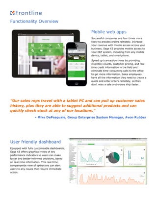 Functionality Overview
Mobile web apps
Successful companies are four times more
likely to process orders remotely. Increase
your revenue with mobile access across your
business. Sage X3 provides mobile access to
your ERP system, including from any mobile
device, tablet, and smartphone.
Speed up transaction times by providing
inventory counts, customer pricing, and real-
time credit information in the field and
eliminate time-consuming calls to the office
to get more information. Sales employees
have all the information they need to create a
quote and enter orders remotely, so they
don’t miss a sale and orders ship faster.
”Our sales reps travel with a tablet PC and can pull up customer sales
history, plus they are able to suggest additional products and can
quickly check stock at any of our locations.”
- Mike DePasquale, Group Enterprise System Manager, Avon Rubber
User friendly dashboard
Equipped with fully customisable dashboards,
Sage X3 offers graphical views of key
performance indicators so users can make
faster and better-informed decisions, based
on real-time information. This real-time,
companywide view of operations can alert
users to any issues that require immediate
action.
 