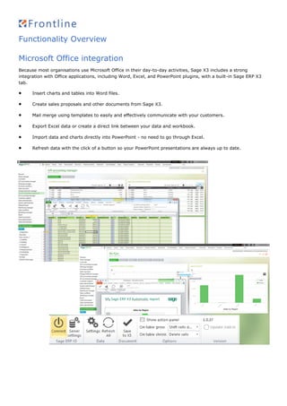 Functionality Overview
Microsoft Office integration
Because most organisations use Microsoft Office in their day-to-day activities, Sage X3 includes a strong
integration with Office applications, including Word, Excel, and PowerPoint plugins, with a built-in Sage ERP X3
tab.
 Insert charts and tables into Word files.
 Create sales proposals and other documents from Sage X3.
 Mail merge using templates to easily and effectively communicate with your customers.
 Export Excel data or create a direct link between your data and workbook.
 Import data and charts directly into PowerPoint - no need to go through Excel.
 Refresh data with the click of a button so your PowerPoint presentations are always up to date.
 