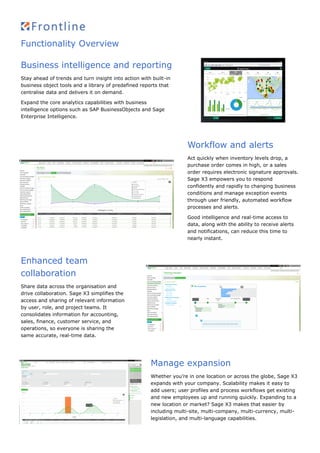 Functionality Overview
Business intelligence and reporting
Stay ahead of trends and turn insight into action with built-in
business object tools and a library of predefined reports that
centralise data and delivers it on demand.
Expand the core analytics capabilities with business
intelligence options such as SAP BusinessObjects and Sage
Enterprise Intelligence.
Workflow and alerts
Act quickly when inventory levels drop, a
purchase order comes in high, or a sales
order requires electronic signature approvals.
Sage X3 empowers you to respond
confidently and rapidly to changing business
conditions and manage exception events
through user friendly, automated workflow
processes and alerts.
Good intelligence and real-time access to
data, along with the ability to receive alerts
and notifications, can reduce this time to
nearly instant.
Enhanced team
collaboration
Share data across the organisation and
drive collaboration. Sage X3 simplifies the
access and sharing of relevant information
by user, role, and project teams. It
consolidates information for accounting,
sales, finance, customer service, and
operations, so everyone is sharing the
same accurate, real-time data.
Manage expansion
Whether you’re in one location or across the globe, Sage X3
expands with your company. Scalability makes it easy to
add users; user profiles and process workflows get existing
and new employees up and running quickly. Expanding to a
new location or market? Sage X3 makes that easier by
including multi-site, multi-company, multi-currency, multi-
legislation, and multi-language capabilities.
 