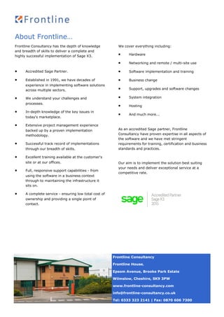 About Frontline…
Frontline Consultancy has the depth of knowledge
and breadth of skills to deliver a complete and
highly successful implementation of Sage X3.
 Accredited Sage Partner.
 Established in 1991, we have decades of
experience in implementing software solutions
across multiple sectors.
 We understand your challenges and
processes.
 In-depth knowledge of the key issues in
today's marketplace.
 Extensive project management experience
backed up by a proven implementation
methodology.
 Successful track record of implementations
through our breadth of skills.
 Excellent training available at the customer's
site or at our offices.
 Full, responsive support capabilities - from
using the software in a business context
through to maintaining the infrastructure it
sits on.
 A complete service - ensuring low total cost of
ownership and providing a single point of
contact.
We cover everything including:
 Hardware
 Networking and remote / multi-site use
 Software implementation and training
 Business change
 Support, upgrades and software changes
 System integration
 Hosting
 And much more...
As an accredited Sage partner, Frontline
Consultancy have proven expertise in all aspects of
the software and we have met stringent
requirements for training, certification and business
standards and practices.
Our aim is to implement the solution best suiting
your needs and deliver exceptional service at a
competitive rate.
Frontline Consultancy
Frontline House,
Epsom Avenue, Brooke Park Estate
Wilmslow, Cheshire, SK9 3PW
www.frontline-consultancy.com
info@frontline-consultancy.co.uk
Tel: 0333 323 2141 | Fax: 0870 606 7300
 