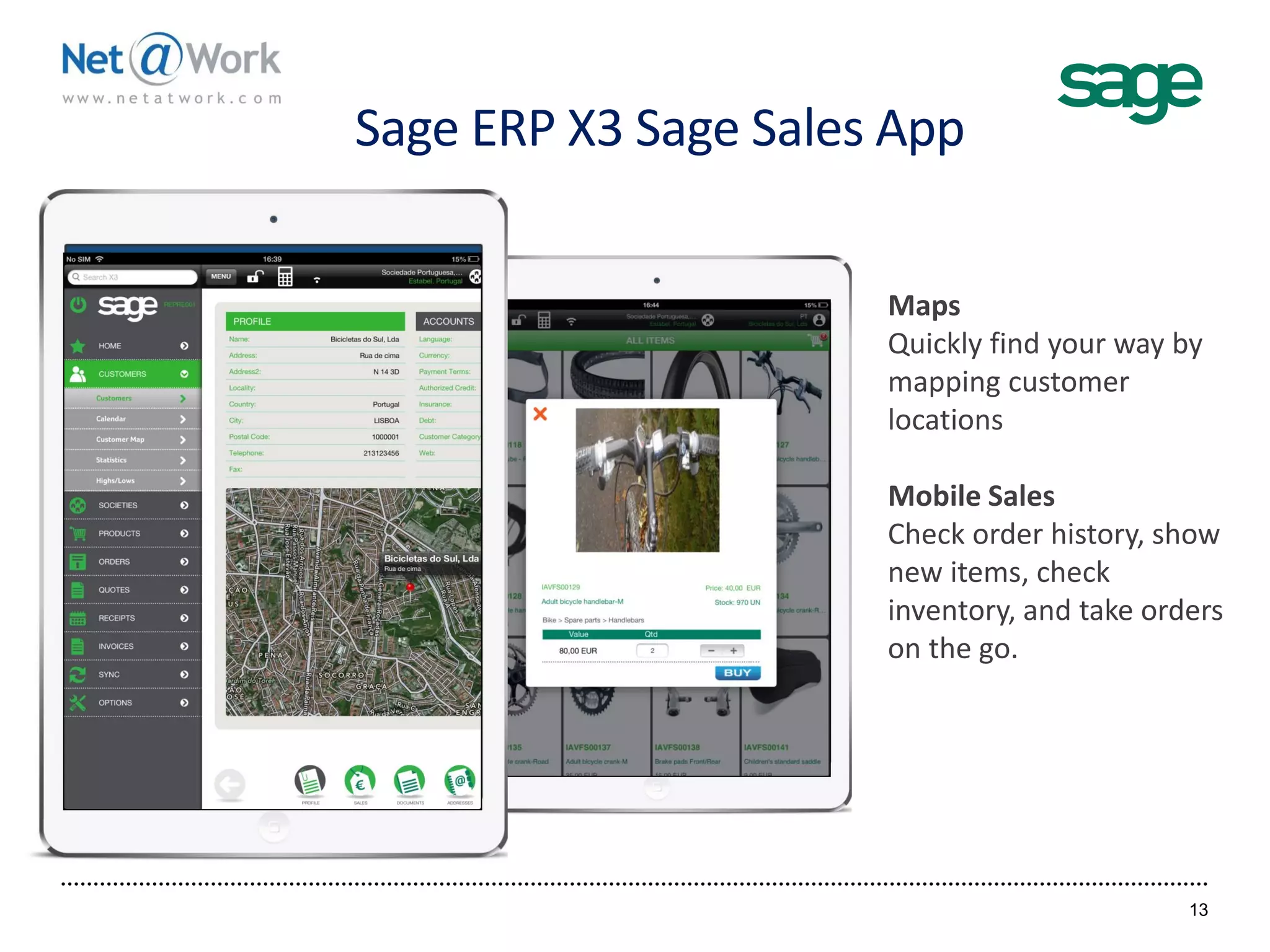 Sage ERP X3 Sage Sales App
13
Maps
Quickly find your way by
mapping customer
locations
Mobile Sales
Check order history, show
new items, check
inventory, and take orders
on the go.
 