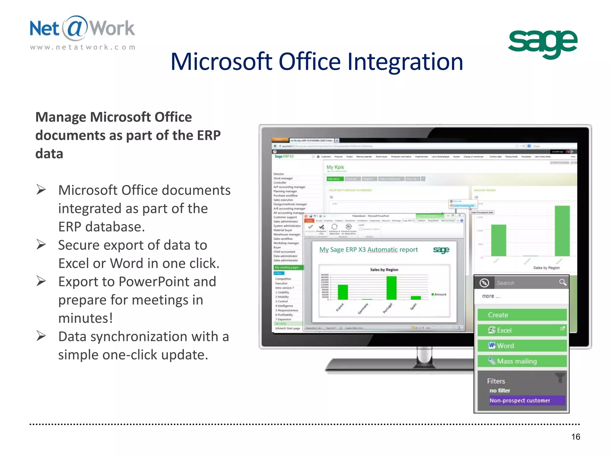 Microsoft Office Integration
16
Manage Microsoft Office
documents as part of the ERP
data
 Microsoft Office documents
integrated as part of the
ERP database.
 Secure export of data to
Excel or Word in one click.
 Export to PowerPoint and
prepare for meetings in
minutes!
 Data synchronization with a
simple one-click update.
 
