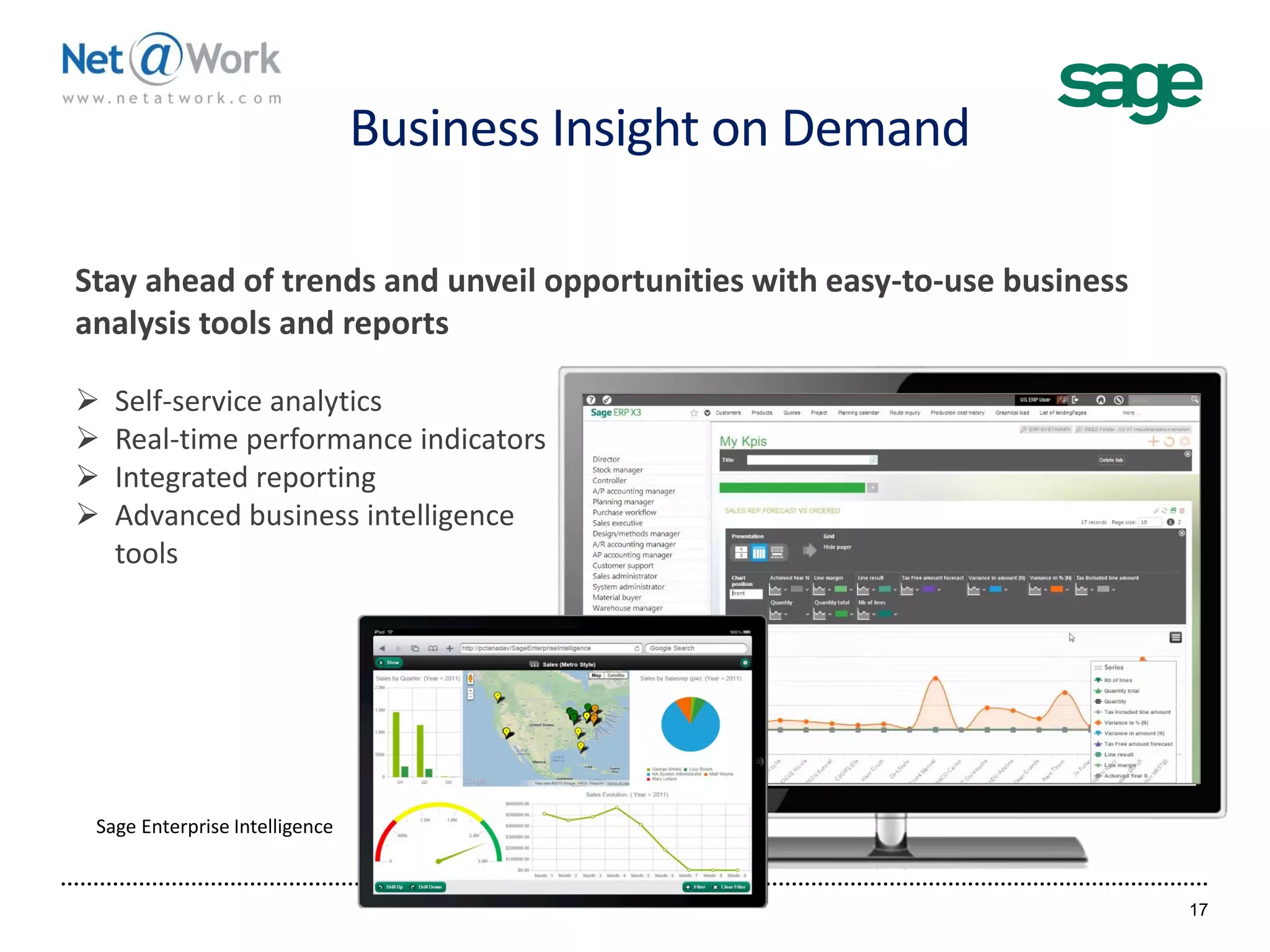 Business Insight on Demand
17
Stay ahead of trends and unveil opportunities with easy-to-use business
analysis tools and reports
 Self-service analytics
 Real-time performance indicators
 Integrated reporting
 Advanced business intelligence
tools
Sage Enterprise Intelligence
 
