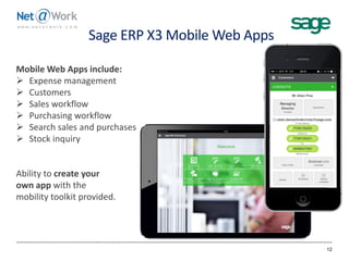 Sage ERP X3 Mobile Web Apps
12
Mobile Web Apps include:
 Expense management
 Customers
 Sales workflow
 Purchasing workflow
 Search sales and purchases
 Stock inquiry
Ability to create your
own app with the
mobility toolkit provided.
 