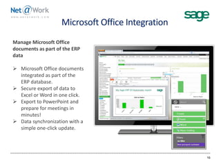 Microsoft Office Integration
16
Manage Microsoft Office
documents as part of the ERP
data
 Microsoft Office documents
integrated as part of the
ERP database.
 Secure export of data to
Excel or Word in one click.
 Export to PowerPoint and
prepare for meetings in
minutes!
 Data synchronization with a
simple one-click update.
 