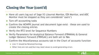 To edit footer choose Insert > Header & Footer and Apply to All
 Have all users log out of Sage X3 (Journal Monitor, EDI Monitor, and ADC
Monitor must be stopped as they are considered ‘users’)
 Turn off accounting tasks
 Confirm the NEWPR journal and document type exist – these are used to
create the closing entries
 Verify the RTZ level for Sequence Numbers
 Verify Parameters for Analytical Balance Forward (FRWANA) & General
Ledger Balance Forward (FRWGAC) are both set to Yes
 Confirm the Miscellaneous accounts tab in the Chart of accounts function
 Line 11 should be Retained Earnings
 Other lines are not used but may need values to avoid generating errors
Closing the Year (cont’d)
10
 